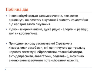 Побічна дія
 Інколи відмічається запаморочення, яке може
виникнути на початку лікування і зникати самостійно
під час тривалого лікування.
 Рідко – шкірний висип, дуже рідко - алергічні реакції,
такі як кропив’янка.
 При одночасному застосуванні Стрезаму з
лікарськими засобами, які пригнічують центральну
нервову систему (нейролептики, транквілізатори,
антидепресанти, аналгетики, седативні), можливо
виникнення взаємного потенціювання ефектів.
 