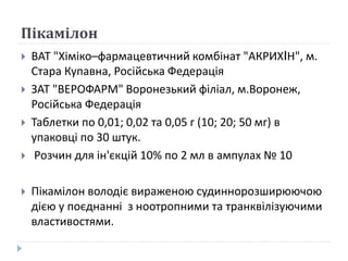 Пікамілон
 ВАТ "Хіміко–фармацевтичний комбінат "АКРИХIН", м.
Стара Купавна, Російська Федерація
 ЗАТ "ВЕРОФАРМ" Воронезький філіал, м.Воронеж,
Російська Федерація
 Таблетки по 0,01; 0,02 та 0,05 г (10; 20; 50 мг) в
упаковці по 30 штук.
 Розчин для ін'єкцій 10% по 2 мл в ампулах № 10
 Пікамілон володіє вираженою судиннорозширюючою
дією у поєднанні з ноотропними та транквілізуючими
властивостями.
 