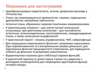 Показання для застосування
 Цереброваскулярна недостатність, астенія, депресивні розлади у
літньому віці.
 Стани, що супроводжуються тривожністю, страхом, підвищеною
дратівливістю, емоційною лабільністю.
 Астенічні стани, обумовлені нервово-психічними захворюваннями.
 У комплексному лікуванні – для зняття гострої алкогольної
інтоксикації; при хронічному алкоголізмі – для послаблення
астенічних, астеноневротичних, постпсихотичних, передрецидивних
станів, а також алкогольної енцефалопатії.
 У комплексній терапії – мігрень (профілактика), ЧМТ, нейроінфекція.
 Для покращання переносимості фізичних і розумових навантажень
(при перевантаженнях та в екстремальних умовах діяльності; для
відновлення фізичної працездатності спортсменів, для підвищення
стійкості до фізичних та розумових навантажень).
 Відкритокутова глаукома (для стабілізації зорових функцій).
 В урологічній практиці (у дітей старше 3 років та у дорослих з
розладами сечовиділення) для покращання адаптаційної функції
сечового міхура.
 