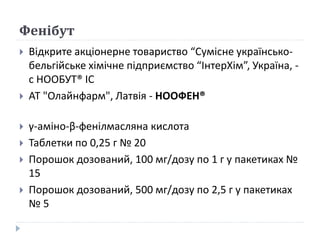 Фенібут
 Відкрите акціонерне товариство “Сумісне українсько-
бельгійське хімічне підприємство “ІнтерХім”, Україна, -
с НООБУТ® ІС
 АТ "Олайнфарм", Латвія - НООФЕН®
 γ-аміно-β-фенілмасляна кислота
 Таблетки по 0,25 г № 20
 Порошок дозований, 100 мг/дозу по 1 г у пакетиках №
15
 Порошок дозований, 500 мг/дозу по 2,5 г у пакетиках
№ 5
 