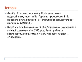 Історія
 Фенібут був синтезований у Ленінградському
педагогічному інституті ім. Герцена професором В. В.
Перекаліним та вивчений в Інституті експериментальної
медицини АМН СРСР.
 В свій час фенібут був в числі обов'язкових медикаментів у
аптечці космонавтів (у 1975 році його приймали
космонавти, які приймали участь у проекті «Союз» —
«Аполлон».
 