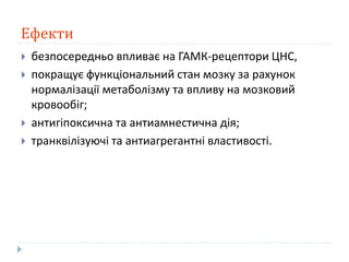 Ефекти
 безпосередньо впливає на ГАМК-рецептори ЦНС,
 покращує функціональний стан мозку за рахунок
нормалізації метаболізму та впливу на мозковий
кровообіг;
 антигіпоксична та антиамнестична дія;
 транквілізуючі та антиагрегантні властивості.
 
