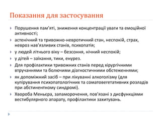 Показання для застосування
 Порушення пам’яті, зниження концентрації уваги та емоційної
активності;
 астенічний та тривожно-невротичний стан, неспокій, страх,
невроз нав’язливих станів, психопатія;
 у людей літнього віку – безсоння, нічний неспокій;
 у дітей – заїкання, тики, енурез.
 Для профілактики тривожних станів перед хірургічними
втручаннями та болючими діагностичними обстеженнями;
 як допоміжний засіб – при лікуванні алкоголізму (для
купірування психопатологічних та соматовегетативних розладів
при абстинентному синдромі).
 Хвороба Меньєра, запаморочення, пов’язані з дисфункціями
вестибулярного апарату, профілактики захитувань.
 