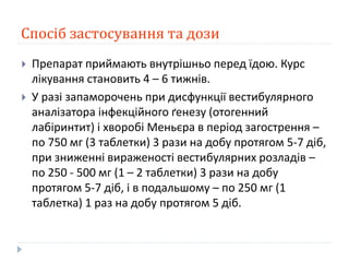 Спосіб застосування та дози
 Препарат приймають внутрішньо перед їдою. Курс
лікування становить 4 – 6 тижнів.
 У разі запаморочень при дисфункції вестибулярного
аналізатора інфекційного ґенезу (отогенний
лабіринтит) і хворобі Меньєра в період загострення –
по 750 мг (3 таблетки) 3 рази на добу протягом 5-7 діб,
при зниженні вираженості вестибулярних розладів –
по 250 - 500 мг (1 – 2 таблетки) 3 рази на добу
протягом 5-7 діб, і в подальшому – по 250 мг (1
таблетка) 1 раз на добу протягом 5 діб.
 