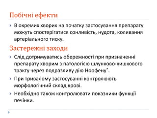 Побічні ефекти
 В окремих хворих на початку застосування препарату
можуть спостерігатися сонливість, нудота, коливання
артеріального тиску.
Застережні заходи
 Слід дотримуватись обережності при призначенні
препарату хворим з патологією шлунково-кишкового
тракту через подразливу дію Ноофену®.
 При тривалому застосуванні контролюють
морфологічний склад крові.
 Необхідно також контролювати показники функції
печінки.
 