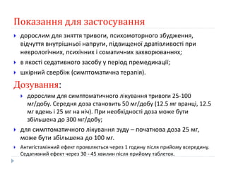 Показання для застосування
 дорослим для зняття тривоги, психомоторного збудження,
відчуття внутрішньої напруги, підвищеної дратівливості при
неврологічних, психічних і соматичних захворюваннях;
 в якості седативного засобу у період премедикації;
 шкірний свербіж (симптоматична терапія).
Дозування:
 дорослим для симптоматичного лікування тривоги 25-100
мг/добу. Середня доза становить 50 мг/добу (12.5 мг вранці, 12.5
мг вдень і 25 мг на ніч). При необхідності доза може бути
збільшена до 300 мг/добу;
 для симптоматичного лікування зуду – початкова доза 25 мг,
може бути збільшена до 100 мг.
 Антигістамінний ефект проявляється через 1 годину після прийому всередину.
Седативний ефект через 30 - 45 хвилин після прийому таблеток.
 