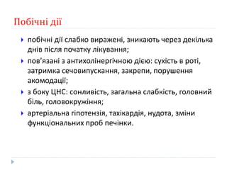 Побічні дії
 побічні дії слабко виражені, зникають через декілька
днів після початку лікування;
 пов’язані з антихолінергічною дією: сухість в роті,
затримка сечовипускання, закрепи, порушення
акомодації;
 з боку ЦНС: сонливість, загальна слабкість, головний
біль, головокружіння;
 артеріальна гіпотензія, тахікардія, нудота, зміни
функціональних проб печінки.
 