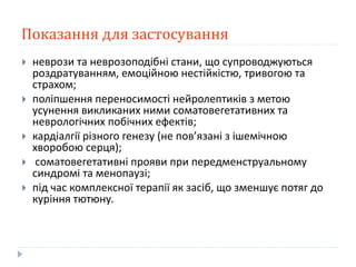 Показання для застосування
 неврози та неврозоподібні стани, що супроводжуються
роздратуванням, емоційною нестійкістю, тривогою та
страхом;
 поліпшення переносимості нейролептиків з метою
усунення викликаних ними соматовегетативних та
неврологічних побічних ефектів;
 кардіалгії різного генезу (не пов’язані з ішемічною
хворобою серця);
 соматовегетативні прояви при передменструальному
синдромі та менопаузі;
 під час комплексної терапії як засіб, що зменшує потяг до
куріння тютюну.
 