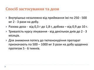 Спосіб застосування та дози
 Внутрішньо незалежно від приймання їжі по 250 - 500
мг 2 - 3 рази на добу.
 Разова доза - від 0,3 г до 1,8 г, добова – від 0,9 до 10 г.
 Тривалість курсу лікування - від декількох днів до 2 - 3
місяців.
 Для зниження потягу до тютюнокуріння препарат
призначають по 500 – 1000 мг 3 рази на добу щоденно
протягом 5 - 6 тижнів.
 