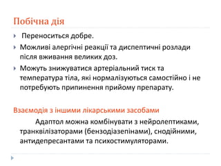 Побічна дія
 Переноситься добре.
 Можливі алергічні реакції та диспептичні розлади
після вживання великих доз.
 Можуть знижуватися артеріальний тиск та
температура тіла, які нормалізуються самостійно і не
потребують припинення прийому препарату.
Взаємодія з іншими лікарськими засобами
Адаптол можна комбінувати з нейролептиками,
транквілізаторами (бензодіазепінами), снодійними,
антидепресантами та психостимуляторами.
 