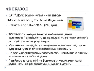 АФОБАЗОЛ
 ВАТ "Щолківський вітамінний завод«
Московська обл., Російська Федерація
 Таблетки по 10 мг № 50 (200 грн)
 АФОБАЗОЛ - похідне 2-меркаптобензимідазолу,
селективний анксіолітик, що не належить до класу агоністів
бензодіазепінових рецепторів.
 Має анксіолітичну дію з активуючим компонентом, що не
супроводжується гіпноседативними ефектами.
 Не має міорелаксантних властивостей, негативного впливу
на показники пам’яті й уваги.
 При його застосуванні не формується медикаментозна
залежність і не розвивається синдром відміни.
 