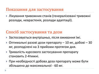 Показання для застосування
 Лікування тривожних станів (генералізовані тривожні
розлади, неврастенія, розлади адаптації).
Спосіб застосування та дози
 Застосовується внутрішньо, після вживання їжі.
 Оптимальні разові дози препарату – 10 мг, добові – 30
мг, розподілені на 3 прийоми протягом дня.
 Тривалість курсового застосування препарату
становить 2-4тижні.
 При необхідності добова доза препарату може бути
збільшена до максимальної - 60 мг.
 