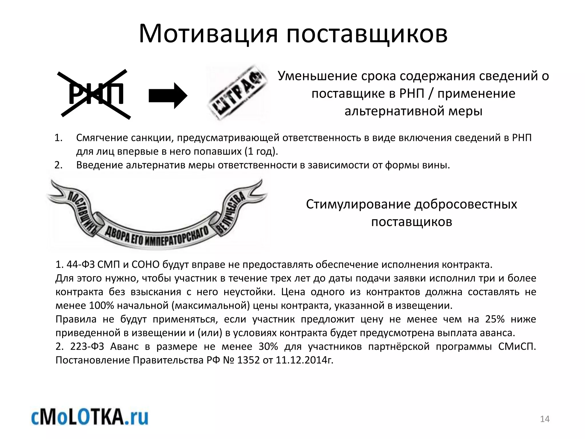 Мотивация поставщиков
РНП
Уменьшение срока содержания сведений о
поставщике в РНП / применение
альтернативной меры
1. Смягчение санкции, предусматривающей ответственность в виде включения сведений в РНП
для лиц впервые в него попавших (1 год).
2. Введение альтернатив меры ответственности в зависимости от формы вины.
1. 44-ФЗ СМП и СОНО будут вправе не предоставлять обеспечение исполнения контракта.
Для этого нужно, чтобы участник в течение трех лет до даты подачи заявки исполнил три и более
контракта без взыскания с него неустойки. Цена одного из контрактов должна составлять не
менее 100% начальной (максимальной) цены контракта, указанной в извещении.
Правила не будут применяться, если участник предложит цену не менее чем на 25% ниже
приведенной в извещении и (или) в условиях контракта будет предусмотрена выплата аванса.
2. 223-ФЗ Аванс в размере не менее 30% для участников партнёрской программы СМиСП.
Постановление Правительства РФ № 1352 от 11.12.2014г.
Стимулирование добросовестных
поставщиков
14
 