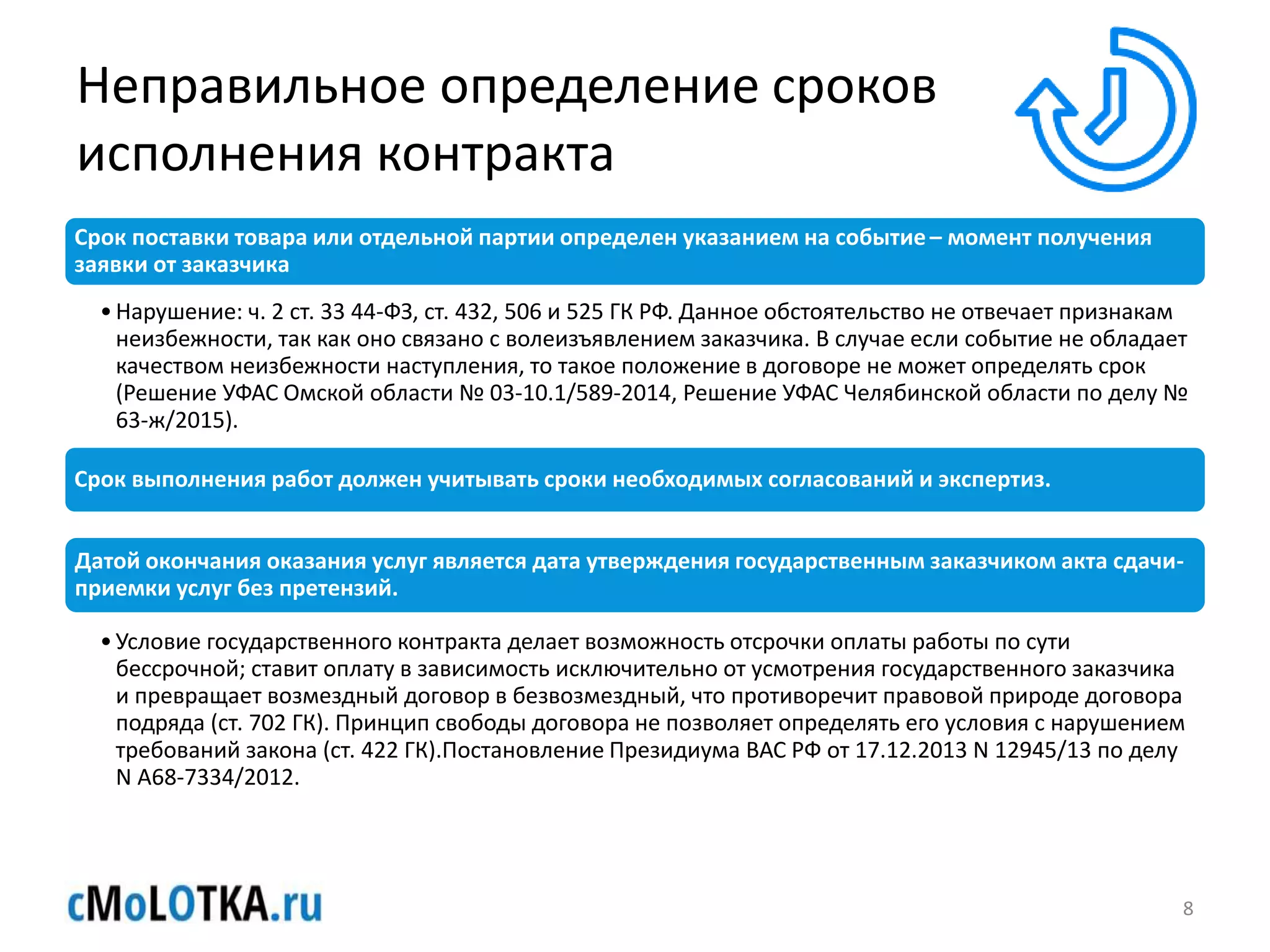 Неправильное определение сроков
исполнения контракта
Срок поставки товара или отдельной партии определен указанием на событие– момент получения
заявки от заказчика
•Нарушение: ч. 2 ст. 33 44-ФЗ, ст. 432, 506 и 525 ГК РФ. Данное обстоятельство не отвечает признакам
неизбежности, так как оно связано с волеизъявлением заказчика. В случае если событие не обладает
качеством неизбежности наступления, то такое положение в договоре не может определять срок
(Решение УФАС Омской области № 03-10.1/589-2014, Решение УФАС Челябинской области по делу №
63-ж/2015).
Срок выполнения работ должен учитывать сроки необходимых согласований и экспертиз.
Датой окончания оказания услуг является дата утверждения государственным заказчиком акта сдачи-
приемки услуг без претензий.
•Условие государственного контракта делает возможность отсрочки оплаты работы по сути
бессрочной; ставит оплату в зависимость исключительно от усмотрения государственного заказчика
и превращает возмездный договор в безвозмездный, что противоречит правовой природе договора
подряда (ст. 702 ГК). Принцип свободы договора не позволяет определять его условия с нарушением
требований закона (ст. 422 ГК).Постановление Президиума ВАС РФ от 17.12.2013 N 12945/13 по делу
N А68-7334/2012.
8
 