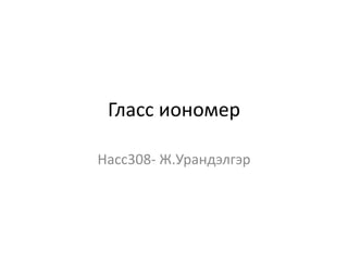 Гласс иономер
Насс308- Ж.Урандэлгэр
 