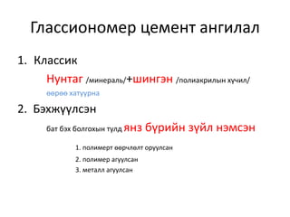 Глассиономер цемент ангилал
1. Классик
Нунтаг /минераль/+шингэн /полиакрилын хүчил/
өөрөө хатуурна
2. Бэхжүүлсэн
бат бэх болгохын тулд янз бүрийн зүйл нэмсэн
1. полимерт өөрчлөлт оруулсан
2. полимер агуулсан
3. металл агуулсан
 