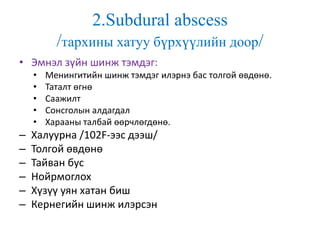 2.Subdural abscess
/тархины хатуу бүрхүүлийн доор/
• Эмнэл зүйн шинж тэмдэг:
• Менингитийн шинж тэмдэг илэрнэ бас толгой өвдөнө.
• Таталт өгнө
• Саажилт
• Сонсголын алдагдал
• Харааны талбай өөрчлөгдөнө.
– Халуурна /102F-ээс дээш/
– Толгой өвдөнө
– Тайван бус
– Нойрмоглох
– Хүзүү уян хатан биш
– Кернегийн шинж илэрсэн
 