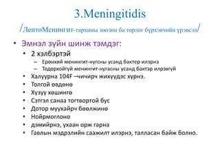 3.Meningitidis
/ЛептоМенингит-тархины зөөлөн ба торлог бүрхэвчийн үрэвсэл/
• Эмнэл зүйн шинж тэмдэг:
• 2 хэлбэртэй
– Ерөнхий менингит-нугсны усанд бактер илэрнэ
– Тодорхойгүй менингит-нугасны усанд бактэр илрэхгүй
• Халуурна 104F –чичирч жихүүдэс хүрнэ.
• Толгой өвдөнө
• Хүзүү хөшингө
• Сэтгэл санаа тогтвортой бус
• Дотор муухайрч бөөлжинө
• Нойрмоглоно
• дэмийрнэ, ухаан орж гарна
• Гавлын мэдрэлийн саажилт илэрнэ, талласан байж болно.
 