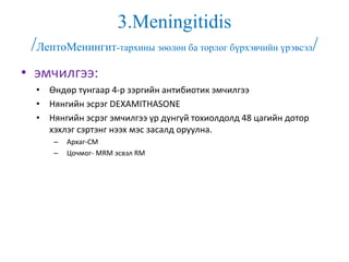3.Meningitidis
/ЛептоМенингит-тархины зөөлөн ба торлог бүрхэвчийн үрэвсэл/
• эмчилгээ:
• Өндөр тунгаар 4-р зэргийн антибиотик эмчилгээ
• Нянгийн эсрэг DEXAMITHASONE
• Нянгийн эсрэг эмчилгээ үр дүнгүй тохиолдолд 48 цагийн дотор
хэхлэг сэртэнг нээх мэс засалд оруулна.
– Архаг-СМ
– Цочмог- MRM эсвэл RM
 