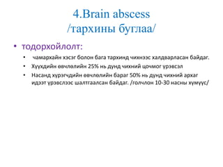 4.Brain abscess
/тархины буглаа/
• тодорхойлолт:
• чамархайн хэсэг болон бага тархинд чихнээс халдварласан байдаг.
• Хүүхдийн өвчлөлийн 25% нь дунд чихний цочмог үрэвсэл
• Насанд хүрэгчдийн өвчлөлийн бараг 50% нь дунд чихний архаг
идээт үрэвслээс шалтгаалсан байдаг. /голчлон 10-30 насны хүмүүс/
 