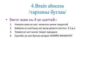 4.Brain abscess
/тархины буглаа/
• Эмгэг жам нь 4 үе шаттай::
1. Нэвтрэн орох үе шат- ихэвчлэн шинж тэмдэггүй
2. Байрлах үе шат/нууц үе/-далд үрэвсэл үүсгэнэ. 2-3 д.х
3. Томрох үе шат-шинж тэмдэг хурцадна
4. Сүүлийн үе шат-буглаа хагарах-ҮХЛИЙН МЕНИНГИТ
 