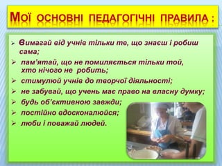 МОЇ ОСНОВНІ ПЕДАГОГІЧНІ ПРАВИЛА :
 вимагай від учнів тільки те, що знаєш і робиш
сама;
 пам’ятай, що не помиляється тільки той,
хто нічого не робить;
 стимулюй учнів до творчої діяльності;
 не забувай, що учень має право на власну думку;
 будь об’єктивною завжди;
 постійно вдосконалюйся;
 люби і поважай людей.
 