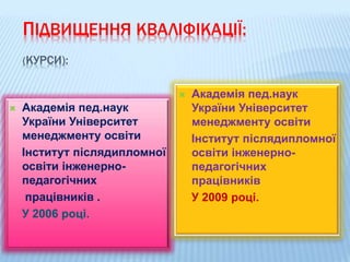 ПІДВИЩЕННЯ КВАЛІФІКАЦІЇ:
(КУРСИ):
 Академія пед.наук
України Університет
менеджменту освіти
Інститут післядипломної
освіти інженерно-
педагогічних
працівників .
У 2006 році.
 Академія пед.наук
України Університет
менеджменту освіти
Інститут післядипломної
освіти інженерно-
педагогічних
працівників
У 2009 році.
 