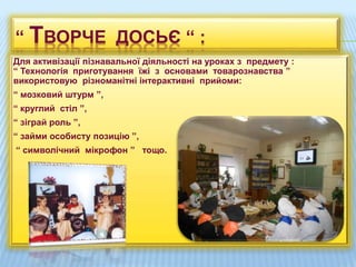 Для активізації пізнавальної діяльності на уроках з предмету :
“ Технологія приготування їжі з основами товарознавства ”
використовую різноманітні інтерактивні прийоми:
“ мозковий штурм ”,
“ круглий стіл ”,
“ зіграй роль ”,
“ займи особисту позицію ”,
“ символічний мікрофон ” тощо.
“ ТВОРЧЕ ДОСЬЄ “ :
 