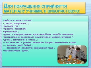 •робота в малих групах ;
•„ метод шпаргалки „ ;
•рольова гра ;
•проектні технології ;
•презентація ;
•уроки з використанням мультимедійних засобів навчання ;
•використання всесвітньої комп’ютерної мережі « Інтернет ”;
•уроки „ занурення в епоху „ :
--- на яких ми з учнями вивчаємо історію виникнення страв,
---„ рецепти моєї бабусі „,
--- походження продуктів харчування тощо .
•театралізовані уроки.
ДЛЯ ПОКРАЩЕННЯ СПРИЙНЯТТЯ
МАТЕРІАЛУ УЧНЯМИ, Я ВИКОРИСТОВУЮ:
 