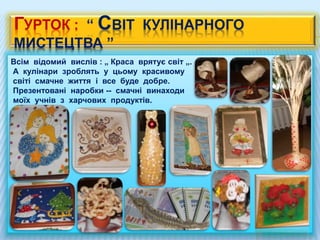 ГУРТОК : “ СВІТ КУЛІНАРНОГО
МИСТЕЦТВА ”
Всім відомий вислів : „ Краса врятує світ „.
А кулінари зроблять у цьому красивому
світі смачне життя і все буде добре.
Презентовані наробки -- смачні винаходи
моїх учнів з харчових продуктів.
 