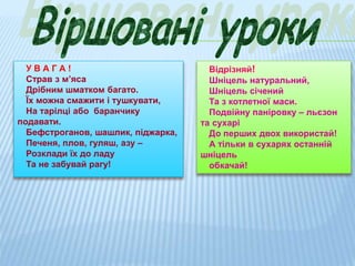 У В А Г А !
Страв з м’яса
Дрібним шматком багато.
Їх можна смажити і тушкувати,
На тарілці або баранчику
подавати.
Бефстроганов, шашлик, піджарка,
Печеня, плов, гуляш, азу –
Розклади їх до ладу
Та не забувай рагу!
Відрізняй!
Шніцель натуральний,
Шніцель січений
Та з котлетної маси.
Подвійну паніровку – льєзон
та сухарі
До перших двох використай!
А тільки в сухарях останній
шніцель
обкачай!
 