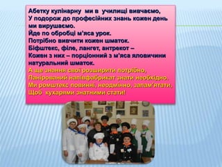 Абетку кулінарну ми в училищі вивчаємо,
У подорож до професійних знань кожен день
ми вирушаємо.
Йде по обробці м’яса урок.
Потрібно вивчити кожен шматок.
Біфштекс, філе, лангет, антрекот –
Кожен з них – порціонний з м’яса яловичини
натуральний шматок.
А ще знання свої розширити потрібно,
Панірований напівфабрикат знати необхідно.
Ми ромштекс повинні, неодмінно, запам’ятати,
Щоб кухарями знатними стати!
 