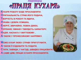 Акровірш
КУХАРЯ РОБОТУ БУДЕ ПРОСЛАВЛЯТИ:
ОРИГІНАЛЬНІСТЬ СТРАВ ЙОГО ПОДАЧА,
ТВОРЧІСТЬ В РОБОТІ ТА ВДАЧА,
ЛУКАВА І ДОБРА УСМІШКА,
ЕНЕРГІЇ, ЗВИЧАЙНО, ПОВНА ДІЖКА,
ТЕРПІННЯ, УМІННЯ І ТВЕРДІСТЬ ХАРАКТЕРУ,
НАДІЯ, НАСНАГА У ЖИТТЄВОМУ ,
А ТАКОЖ У ПРОФЕСІЙНОМУ НАПРЯМКУ.
МОЖЕ КУХАР ЛЮБУ СТРАВУ ПРИГОТУВАТИ,
А ТАКОЖ ЇЇ ОЗДОБИТИ ТА ПОДАТИ,
СТАТИ, ЗАВЖДИ, У НАГОДІ, ШВИДКО ПРАЦЮВАТИ,
А САМЕ ЦИМ, ПРАЦЮ КУХАРЯ ПРОСЛАВЛЯТИ.
 