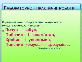 ЛАБОРАТОРНО – ПРАКТИЧНІ РОБОТИ :
Стрижнем моєї інтерактивної технології є
метод взаємного навчання :
„ Почув – і забув,
Побачив -- і запам’ятав,
Зробив – і усвідомив,
Пояснив комусь – і зрозумів „.
( Китайська мудрість ).
 
