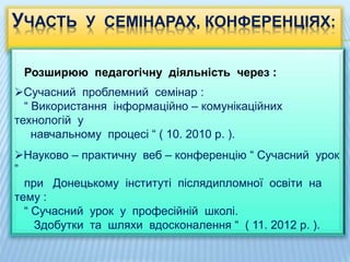 УЧАСТЬ У СЕМІНАРАХ, КОНФЕРЕНЦІЯХ:
Розширюю педагогічну діяльність через :
Сучасний проблемний семінар :
“ Використання інформаційно – комунікаційних
технологій у
навчальному процесі “ ( 10. 2010 р. ).
Науково – практичну веб – конференцію “ Сучасний урок
”
при Донецькому інституті післядипломної освіти на
тему :
“ Сучасний урок у професійній школі.
Здобутки та шляхи вдосконалення “ ( 11. 2012 р. ).
 