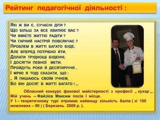 ЯКІ Ж ВИ Є, СУЧАСНІ ДІТИ ?
ЩО БІЛЬШ ЗА ВСЕ ХВИЛЮЄ ВАС ?
ЧИ ВМІЄТЕ ЖИТТЮ РАДІТИ ?
ЧИ ГАРНИЙ НАСТРІЙ ПОВСЯКЧАС ?
ПРОБЛЕМ В ЖИТТІ БАГАТО БУДЕ,
АЛЕ ВПЕРЕД ПОТРІБНО ЙТИ.
ДОЛАТИ ТРУДНОЩІ БУДЕННІ,
І ДОСЯГТИ ПЕВНОЇ МЕТИ.
ПРОЙДУТЬ РОКИ Й ДЕСЯТИРІЧЧЯ ,
І МРІЮ Я ТОДІ СКАЗАТИ, ЩО :
„ Я ПИШАЮСЬ СВОЇМ УЧНЕМ,
БО ВІН ДОСЯГ В ЖИТТІ БАГАТО ! „.
Обласний конкурс фахової майстерності з професії „ кухар „.
Мій учень -- Файзієв Максим посів І місце.
У І – теоретичному турі отримав найвищу кількість балів ( зі 100
можливих – 90 ) ( Березень 2009 р. ).
Рейтинг педагогічної діяльності :
 