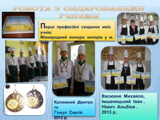 Перші професійні сходинки моїх
учнів:
Міжнародний конкурс юніорів у м.
Київ
Калюжний дмитро
та
Гінкул Сергій.
2012 р.
Васюхно Михайло,
Імшеницький Іван ,
Німич Альбіна .
2013 р.
 