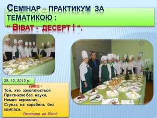 СЕМІНАР – ПРАКТИКУМ ЗА
ТЕМАТИКОЮ :
“ ВІВАТ - ДЕСЕРТ ! “.
Девіз :
Той, хто захоплюється
Практикою без науки,
Немов керманич,
Ступає на корабель без
компаса.
Леонардо да Вінчі.
28. 12. 2012 р.
 
