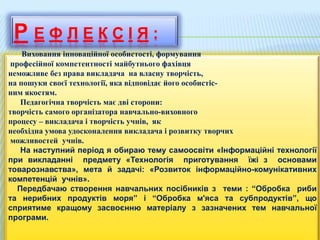 Р Е Ф Л Е К С І Я :
Виховання інноваційної особистості, формування
професійної компетентності майбутнього фахівця
неможливе без права викладача на власну творчість,
на пошуки своєї технології, яка відповідає його особистіс-
ним якостям.
Педагогічна творчість має дві сторони:
творчість самого організатора навчально-виховного
процесу – викладача і творчість учнів, як
необхідна умова удосконалення викладача і розвитку творчих
можливостей учнів.
На наступний період я обираю тему самоосвіти «Інформаційні технології
при викладанні предмету «Технологія приготування їжі з основами
товарознавства», мета й задачі: «Розвиток інформаційно-комунікативних
компетенцій учнів».
Передбачаю створення навчальних посібників з теми : “Обробка риби
та нерибних продуктів моря” і “Обробка м'яса та субпродуктів”, що
сприятиме кращому засвоєнню матеріалу з зазначених тем навчальної
програми.
 