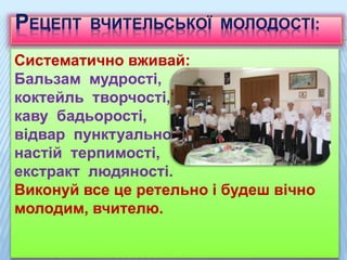 РЕЦЕПТ ВЧИТЕЛЬСЬКОЇ МОЛОДОСТІ:
Систематично вживай:
Бальзам мудрості,
коктейль творчості,
каву бадьорості,
відвар пунктуальності,
настій терпимості,
екстракт людяності.
Виконуй все це ретельно і будеш вічно
молодим, вчителю.
 