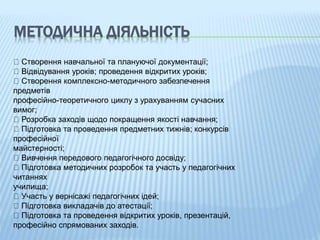 МЕТОДИЧНА ДІЯЛЬНІСТЬ
Створення навчальної та плануючої документації;
Відвідування уроків; проведення відкритих уроків;
Створення комплексно-методичного забезпечення
предметів
професійно-теоретичного циклу з урахуванням сучасних
вимог;
Розробка заходів щодо покращення якості навчання;
Підготовка та проведення предметних тижнів; конкурсів
професійної
майстерності;
Вивчення передового педагогічного досвіду;
Підготовка методичних розробок та участь у педагогічних
читаннях
училища;
Участь у вернісажі педагогічних ідей;
Підготовка викладачів до атестації;
Підготовка та проведення відкритих уроків, презентацій,
професійно спрямованих заходів.
 