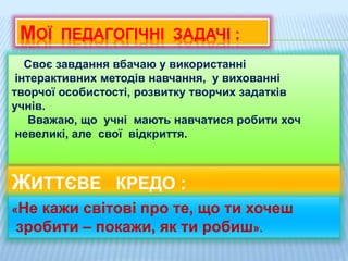 МОЇ ПЕДАГОГІЧНІ ЗАДАЧІ :
Своє завдання вбачаю у використанні
інтерактивних методів навчання, у вихованні
творчої особистості, розвитку творчих задатків
учнів.
Вважаю, що учні мають навчатися робити хоч
невеликі, але свої відкриття.
ЖИТТЄВЕ КРЕДО :
«Не кажи світові про те, що ти хочеш
зробити – покажи, як ти робиш».
 