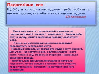 Педагогічне есе :
Щоб бути хорошим викладачем, треба любити те,
що викладаєш, та любити тих, кому викладаєш.
В.Й. Ключевський
Кожне моє заняття – це маленький спектакль, це
заняття людяності, етичності, моральності, пізнання себе,
світу в ньому, заняття всебічного розвитку особистості
учнів.
Я вірю, що мої найкращі заняття ще попереду. І
продовжувати їх буде саме життя.
Як відомо: навчальний заклад був і буде в житті кожного.
Для учнів -- це набуття знань, а для викладача - книга
життя, читаючи яку, сторінку за сторінкою, набираєшся
безцінного досвіду.
І важливо, щоб цей досвід Викладача із маленької
"зернинки", яку він вкладає в кожного свого студента,
проріс урожайним "колоссям" на життєвій ниві його
вихованців.
 