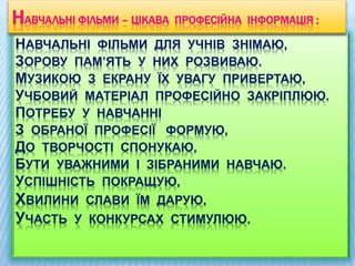 НАВЧАЛЬНІ ФІЛЬМИ ДЛЯ УЧНІВ ЗНІМАЮ,
ЗОРОВУ ПАМ’ЯТЬ У НИХ РОЗВИВАЮ.
МУЗИКОЮ З ЕКРАНУ ЇХ УВАГУ ПРИВЕРТАЮ,
УЧБОВИЙ МАТЕРІАЛ ПРОФЕСІЙНО ЗАКРІПЛЮЮ.
ПОТРЕБУ У НАВЧАННІ
З ОБРАНОЇ ПРОФЕСІЇ ФОРМУЮ,
ДО ТВОРЧОСТІ СПОНУКАЮ,
БУТИ УВАЖНИМИ І ЗІБРАНИМИ НАВЧАЮ.
УСПІШНІСТЬ ПОКРАЩУЮ,
ХВИЛИНИ СЛАВИ ЇМ ДАРУЮ,
УЧАСТЬ У КОНКУРСАХ СТИМУЛЮЮ.
НАВЧАЛЬНІ ФІЛЬМИ – ЦІКАВА ПРОФЕСІЙНА ІНФОРМАЦІЯ :
 
