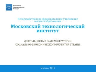 Негосударственное образовательное учреждение
высшего образования
Московский технологический
институт
ДЕЯТЕЛЬНОСТЬ В РАМКАХ СТРАТЕГИИ
СОЦИАЛЬНО-ЭКОНОМИЧЕСКОГО РАЗВИТИЯ СТРАНЫ
Москва, 2016
 