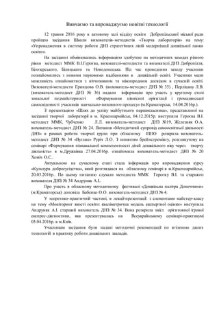 Вивчаємо та впроваджуємо новітні технології
12 травня 2016 року в актовому залі відділу освіти Добропільської міської ради
пройшло засідання Школи вихователів-методистів «Творча лабораторія» на тему:
«Упровадження в систему роботи ДНЗ стратегічних ліній модернізації дошкільної ланки
освіти».
На засіданні обмінювались інформацією здобутою на методичних заходах різного
рівня методист ММК В.І.Героєва, вихователі-методисти та вихователі ДНЗ Добропілля,
Білозерського, Білицького та Новодонецька. Під час проведення заходу учасники
познайомились з новими науковими надбаннями в дошкільній освіті. Учасники мали
можливість ознайомитися з вітчизняним та міжнародним досвідом в сучасній освіті.
Вихователі-методисти Гринцова О.В. (вихователь-методист ДНЗ № 35) , Перліцану Л.В.
(вихователь-методист ДНЗ № 36) надали інформацію про участь у круглому столі
зональної педмайстерності «Формування ціннісної орієнтації і громадянської
самосвідомості учасників навчально-виховного процесу» (м.Краматорськ, 14.04.2016р.).
З презентацією «Шлях до успіху майбутнього першокласника», представленої на
засіданні творчої лабораторії в м. Красноармійськ, 04.12.2015р. виступили Героєва В.І.
методист ММК, Чубченко Л.Л. вихователь-методист ДНЗ №19, Железняк О.А.
вихователь-методист ДНЗ № 24. Питання «Методичний супровід самоосвітньої діяльності
ДНЗ» в рамках роботи творчої групи при обласному ІППО розкрила вихователь-
методист ДНЗ № 34 «Вуглик» Руріч Л.О. З поняттям брейнстромінгу, розглянутому на
семінарі «Формування пізнавальної компетентності дітей дошкільного віку через творчу
діяльність» в м.Дружківка 27.04.2016р. ознайомила вихователь-методист ДНЗ № 20
Хоміч О.С..
Актуальною на сучасному етапі стала інформація про впровадження курсу
«Культура добросусідства», який розглядався на обласному семінарі в м.Красноармійськ,
20.03.2016р.. По цьому питанню слухали методиста ММК Героєву В.І. та старшого
вихователя ДНЗ № 34 Андруняк А.І..
Про участь в обласному методичному фестивалі «Дошкільна палітра Донеччини»
(м.Краматорськ) доповіла Бабенко О.О. вихователь-методист ДНЗ № 4.
У теоретико-практичній частині, в лекції-презентації з елементами майстер-класу
на тему «Моніторинг якості освіти: кваліметрична модель експертної оцінки» виступила
Андруняк А.І. старший вихователь ДНЗ № 34. Вона розкрила зміст орієнтовної ігрової
експрес-діагностики, яка презентувалась на Всеукраїнському семінарі-практикумі
05.04.2016р. в м.Київ.
Учасникам засідання були надані методичні рекомендації по втіленню даних
технологій в практику роботи дошкільних закладів.
 