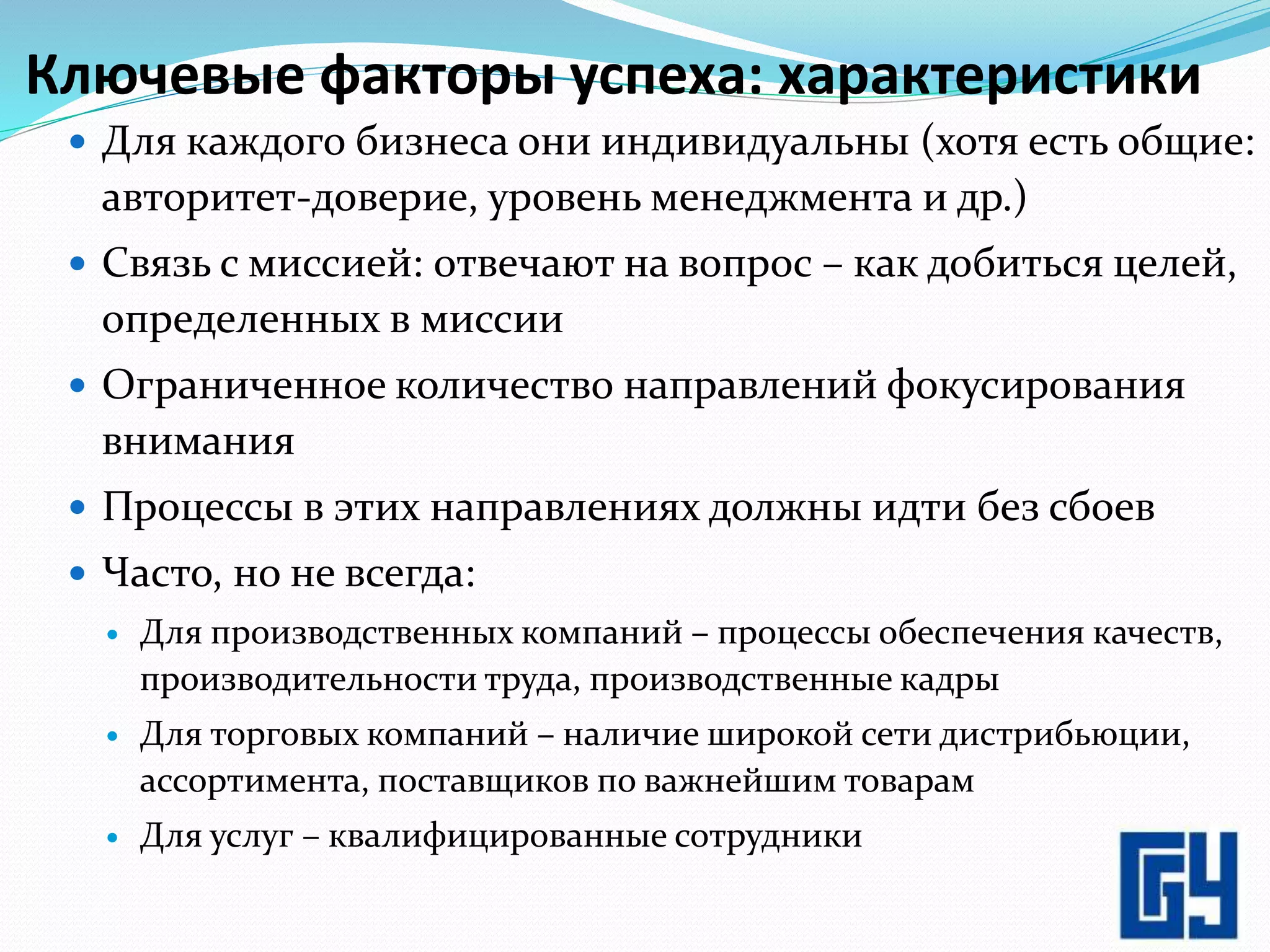 Ключевые факторы успеха: характеристики
 Для каждого бизнеса они индивидуальны (хотя есть общие:
авторитет-доверие, уровень менеджмента и др.)
 Связь с миссией: отвечают на вопрос – как добиться целей,
определенных в миссии
 Ограниченное количество направлений фокусирования
внимания
 Процессы в этих направлениях должны идти без сбоев
 Часто, но не всегда:
 Для производственных компаний – процессы обеспечения качеств,
производительности труда, производственные кадры
 Для торговых компаний – наличие широкой сети дистрибьюции,
ассортимента, поставщиков по важнейшим товарам
 Для услуг – квалифицированные сотрудники
3
 