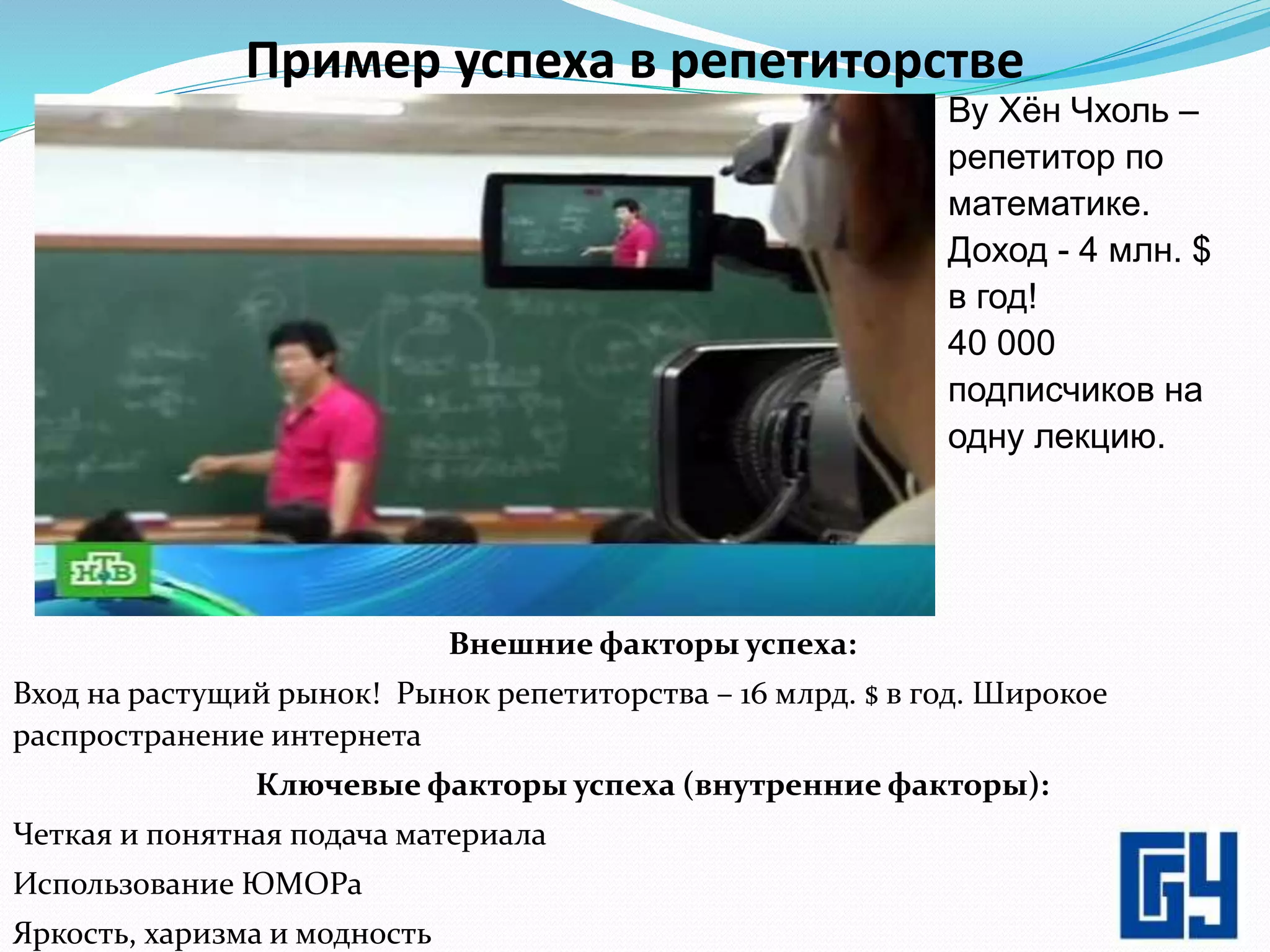 Пример успеха в репетиторстве
Внешние факторы успеха:
Вход на растущий рынок! Рынок репетиторства – 16 млрд. $ в год. Широкое
распространение интернета
Ключевые факторы успеха (внутренние факторы):
Четкая и понятная подача материала
Использование ЮМОРа
Яркость, харизма и модность 4
Ву Хён Чхоль –
репетитор по
математике.
Доход - 4 млн. $
в год!
40 000
подписчиков на
одну лекцию.
 