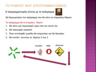 Ο προγραμματισμός γίνεται με το πρόγραμμα
Θα δημιουργήσω ένα πρόγραμμα που θα κάνει τα παρακάτω βήματα
Το πρόγραμμα θα το ονομάσω 3Gymn
1. Θα κάνει μια περιστροφή γύρω από τον εαυτό του
2. Θα προχωράει μπροστά
3. Όταν αντιληφθεί εμπόδιο θα σταματήσει και θα δαγκάσει
4. Θα εκτελεί συνεχώς τα βήματα 2 έως 3
Εμπόδιο stop Δάγκωμα
 