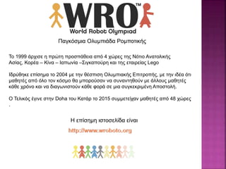 Παγκόσμια Ολυμπιάδα Ρομποτικής
Το 1999 άρχισε η πρώτη προσπάθεια από 4 χώρες της Νότιο Ανατολικής
Ασίας, Κορέα – Κίνα – Ιαπωνία –Σιγκαπούρη και της εταιρείας Lego
Ιδρύθηκε επίσημα το 2004 με την θέσπιση Ολυμπιακής Επιτροπής, με την ιδέα ότι
μαθητές από όλο τον κόσμο θα μπορούσαν να συναντηθούν με άλλους μαθητές
κάθε χρόνο και να διαγωνιστούν κάθε φορά σε μια συγκεκριμένη Αποστολή.
O Τελικός έγινε στην Doha του Κατάρ το 2015 συμμετείχαν μαθητές από 48 χώρες
.
Η επίσημη ιστοσελίδα είναι
 